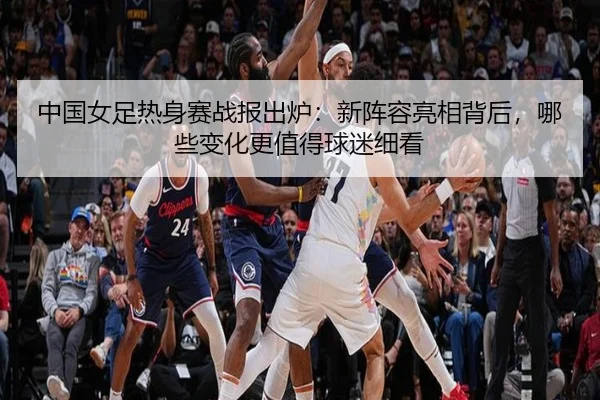 中国女足热身赛战报出炉：新阵容亮相背后，哪些变化更值得球迷细看