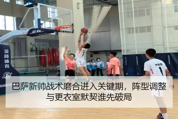巴萨新帅战术磨合进入关键期，阵型调整与更衣室默契谁先破局