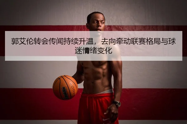 郭艾伦转会传闻持续升温，去向牵动联赛格局与球迷情绪变化