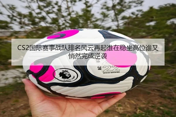 CS2国际赛事战队排名风云再起谁在稳坐高位谁又悄然完成逆袭